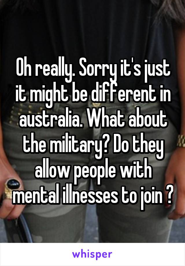 Oh really. Sorry it's just it might be different in australia. What about the military? Do they allow people with mental illnesses to join ?