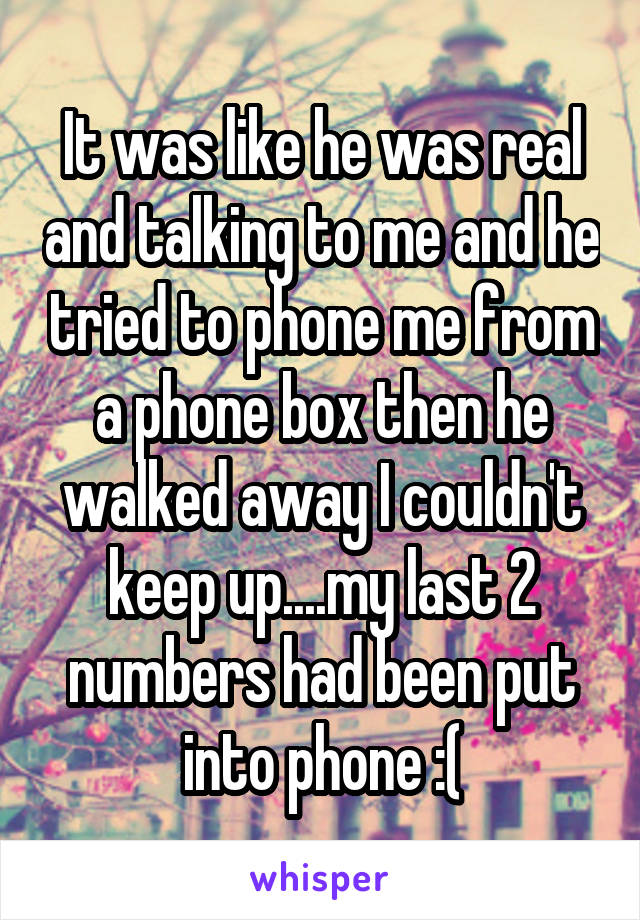 It was like he was real and talking to me and he tried to phone me from a phone box then he walked away I couldn't keep up....my last 2 numbers had been put into phone :(