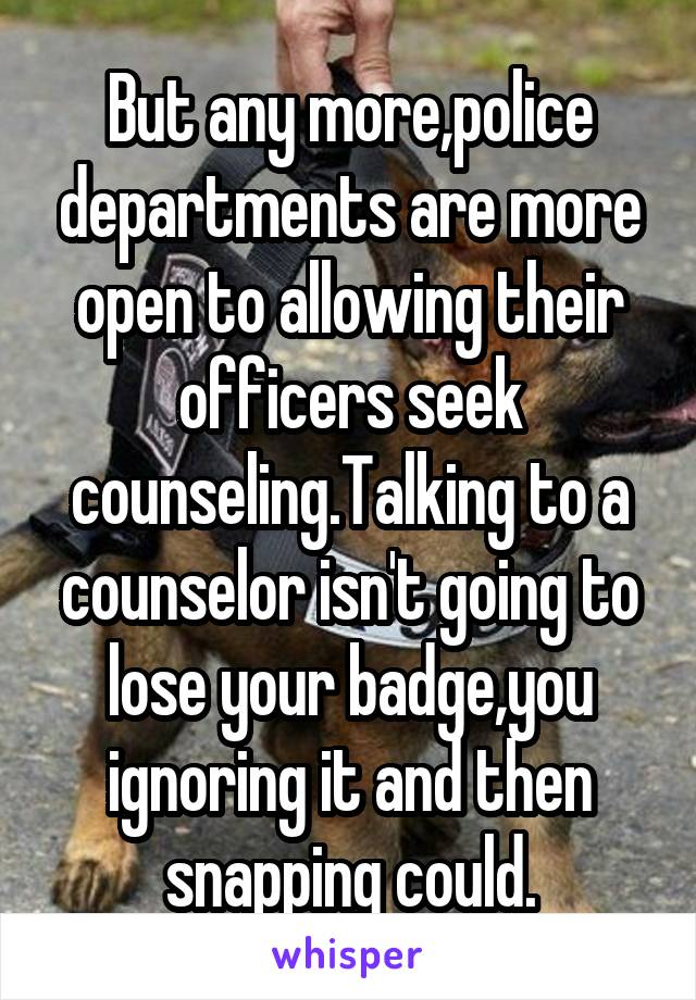 But any more,police departments are more open to allowing their officers seek counseling.Talking to a counselor isn't going to lose your badge,you ignoring it and then snapping could.