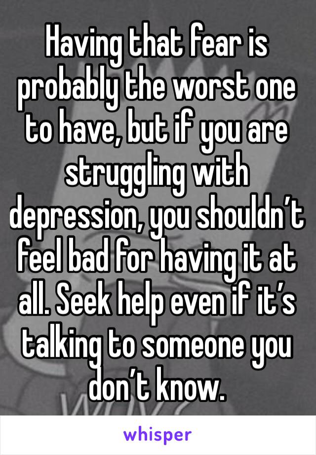 Having that fear is probably the worst one to have, but if you are struggling with depression, you shouldn’t feel bad for having it at all. Seek help even if it’s talking to someone you don’t know.