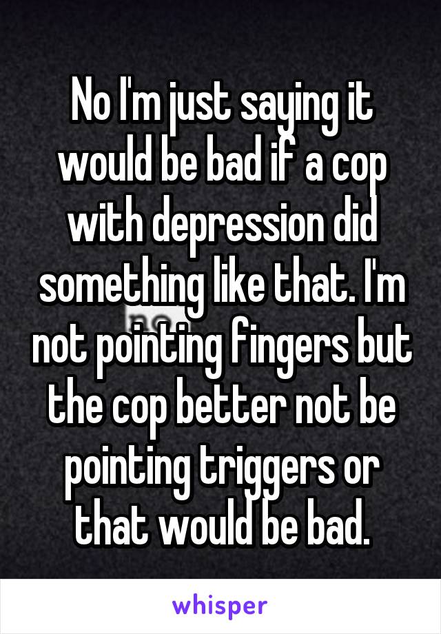 No I'm just saying it would be bad if a cop with depression did something like that. I'm not pointing fingers but the cop better not be pointing triggers or that would be bad.