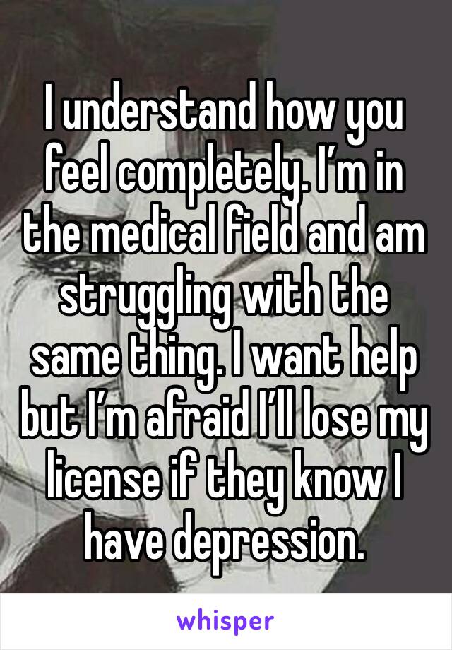 I understand how you feel completely. I’m in the medical field and am struggling with the same thing. I want help but I’m afraid I’ll lose my license if they know I have depression. 