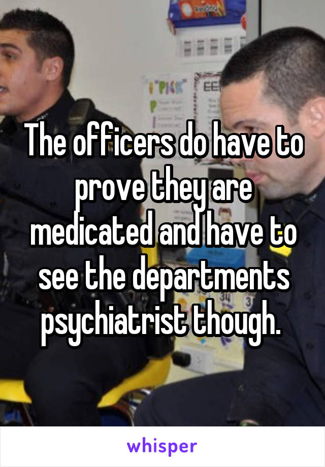 The officers do have to prove they are medicated and have to see the departments psychiatrist though. 