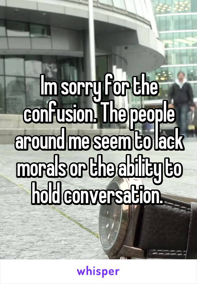 Im sorry for the confusion. The people around me seem to lack morals or the ability to hold conversation. 