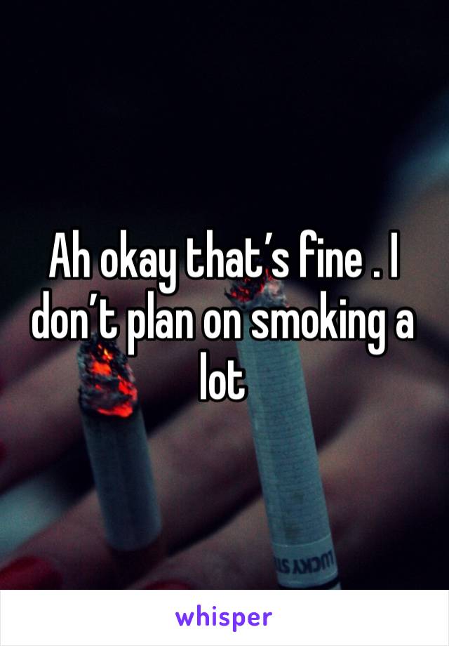 Ah okay that’s fine . I don’t plan on smoking a lot