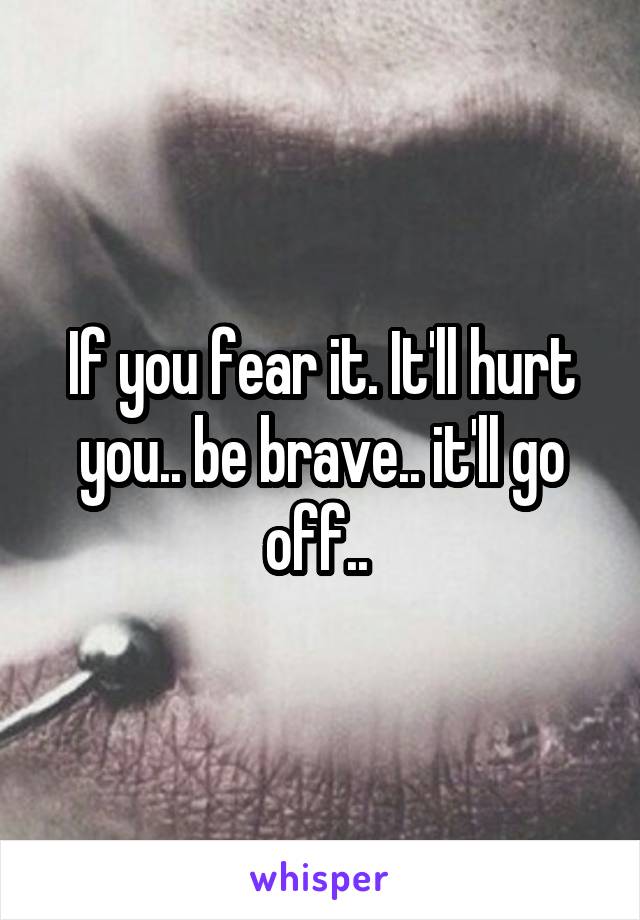 If you fear it. It'll hurt you.. be brave.. it'll go off.. 