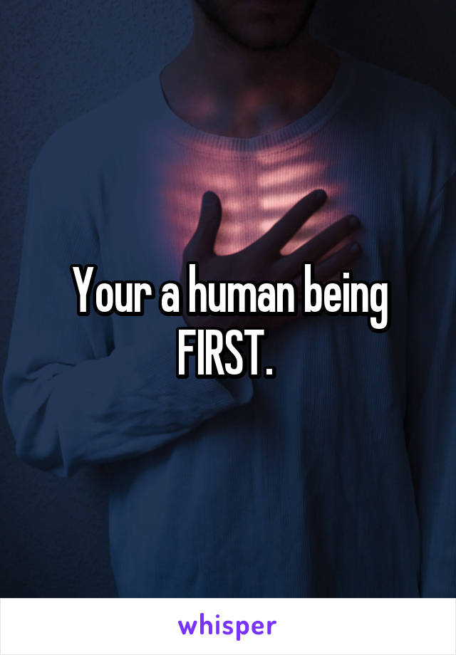 Your a human being FIRST. 