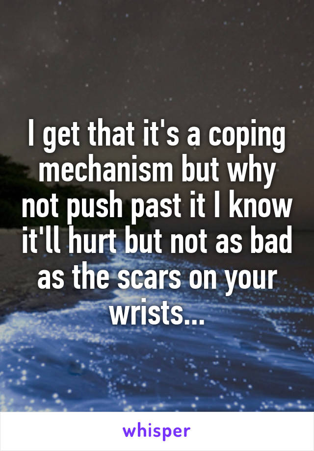 I get that it's a coping mechanism but why not push past it I know it'll hurt but not as bad as the scars on your wrists...