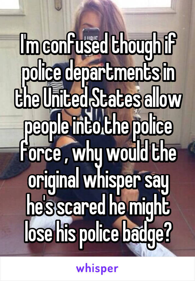 I'm confused though if police departments in the United States allow people into the police force , why would the original whisper say he's scared he might lose his police badge?