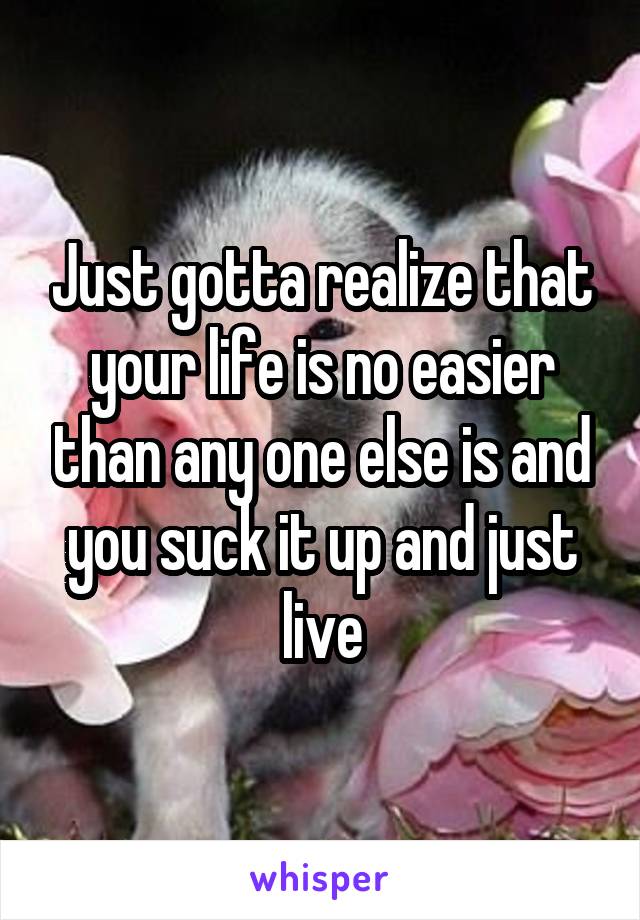 Just gotta realize that your life is no easier than any one else is and you suck it up and just live