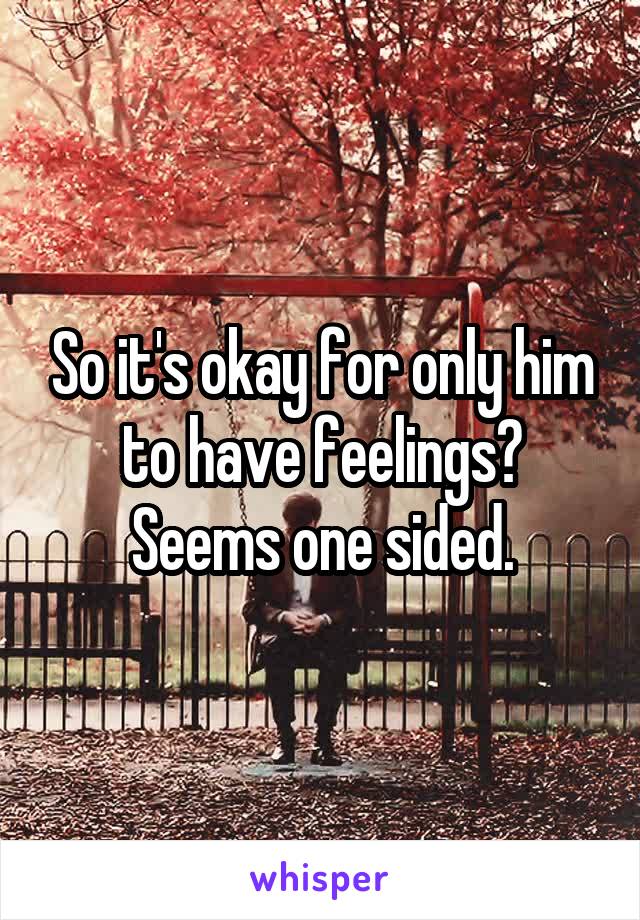 So it's okay for only him to have feelings? Seems one sided.