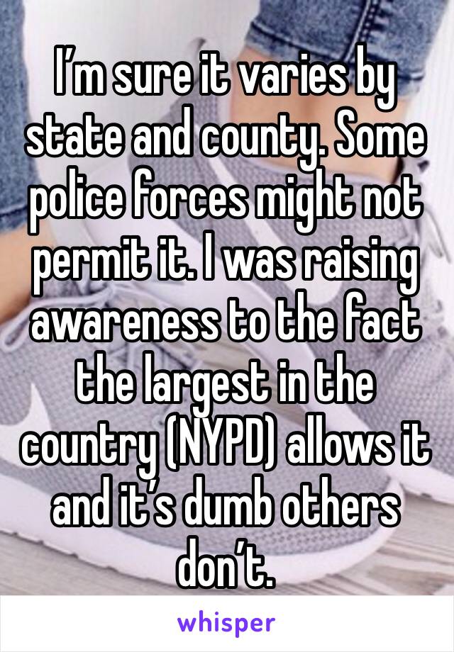 I’m sure it varies by state and county. Some police forces might not permit it. I was raising awareness to the fact the largest in the country (NYPD) allows it and it’s dumb others don’t. 