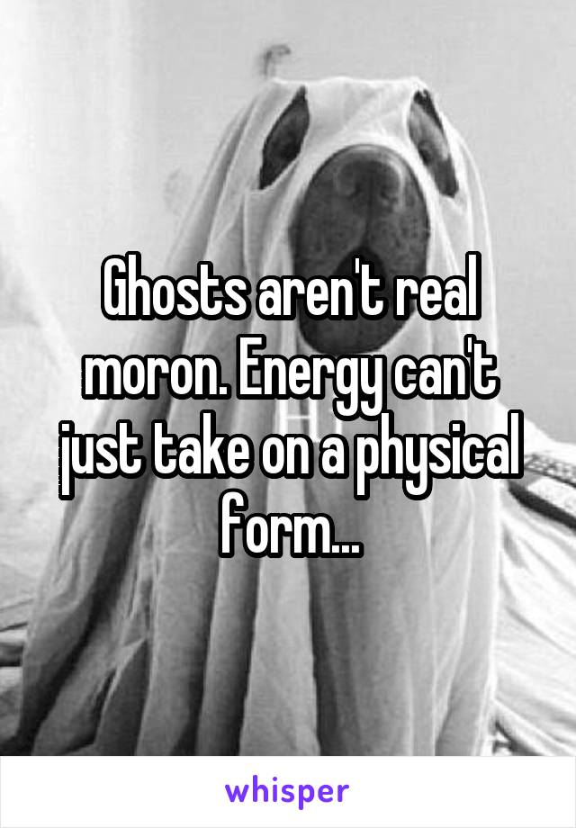 Ghosts aren't real moron. Energy can't just take on a physical form...