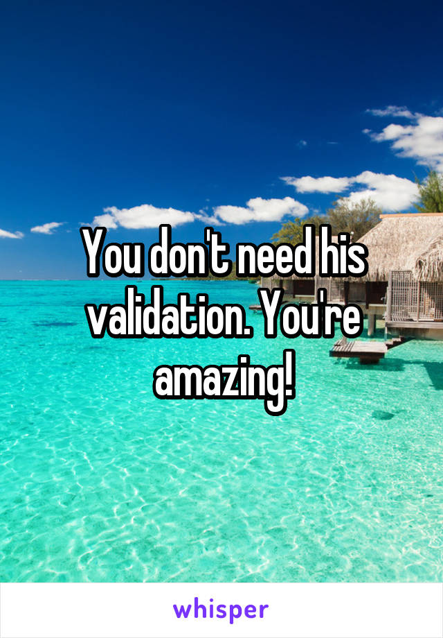You don't need his validation. You're amazing!