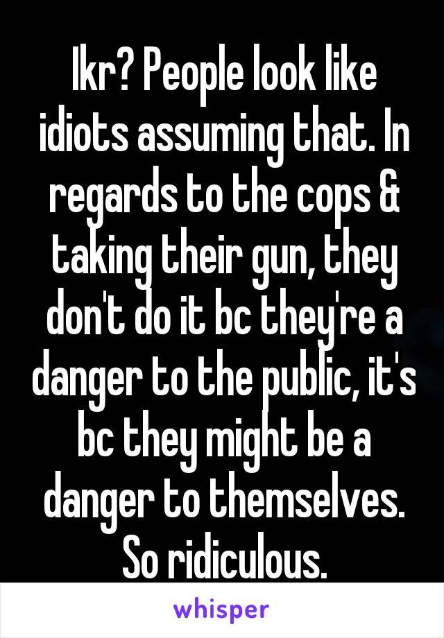 Ikr? People look like idiots assuming that. In regards to the cops & taking their gun, they don't do it bc they're a danger to the public, it's bc they might be a danger to themselves. So ridiculous.