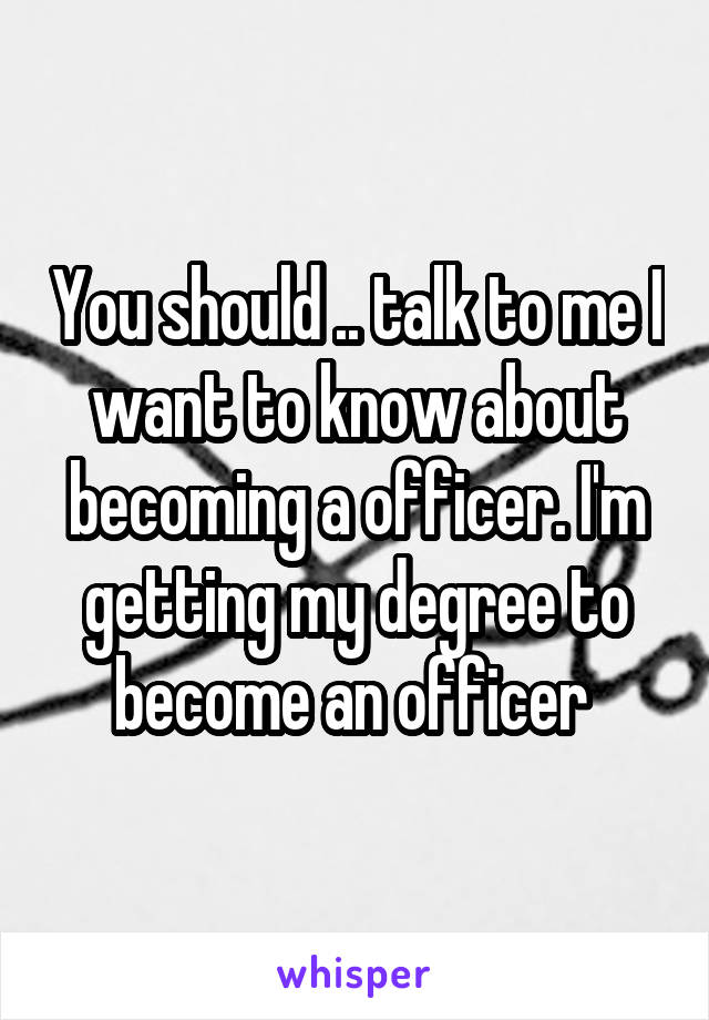 You should .. talk to me I want to know about becoming a officer. I'm getting my degree to become an officer 