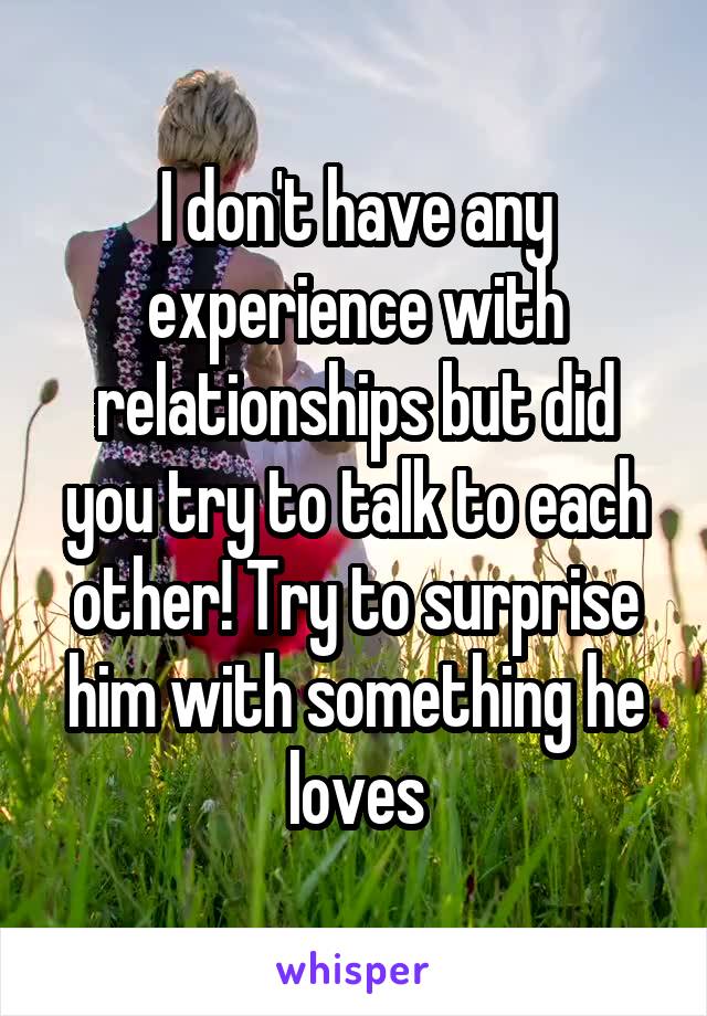 I don't have any experience with relationships but did you try to talk to each other! Try to surprise him with something he loves