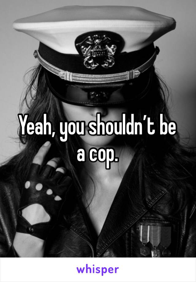 Yeah, you shouldn’t be a cop.