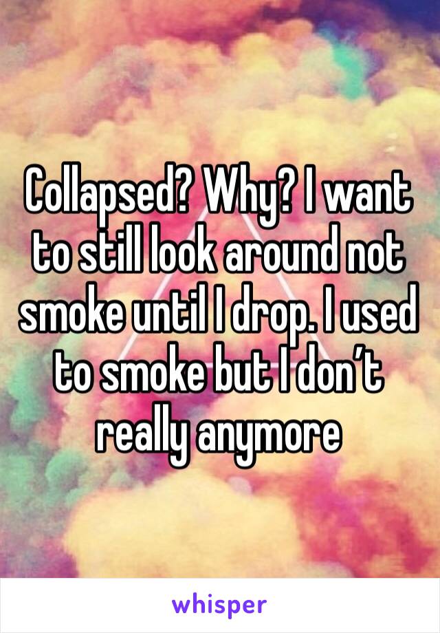 Collapsed? Why? I want to still look around not smoke until I drop. I used to smoke but I don’t really anymore 