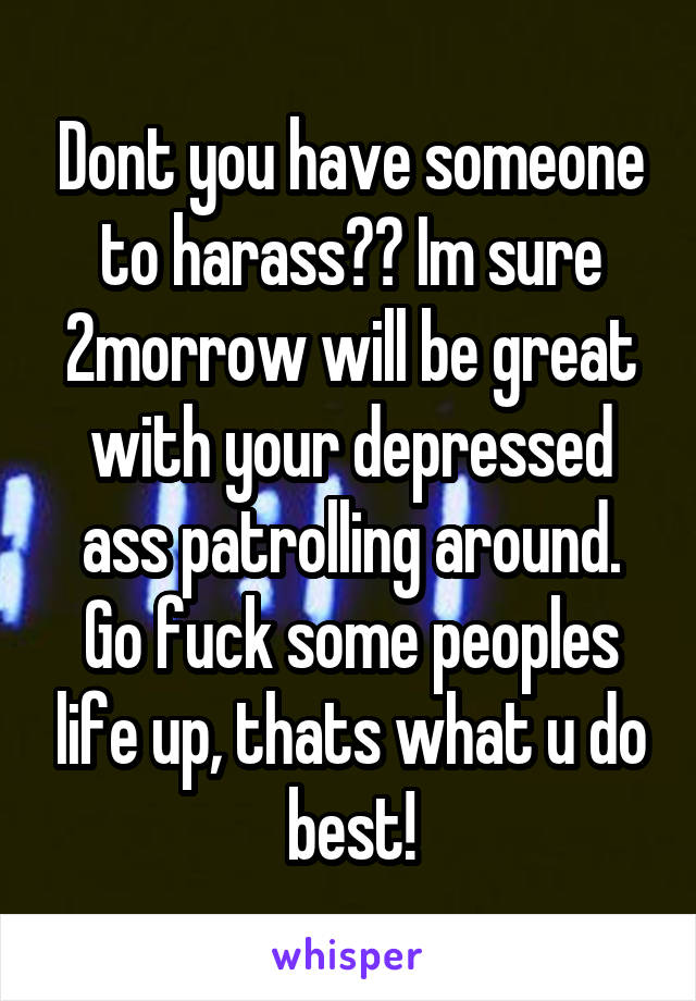 Dont you have someone to harass?? Im sure 2morrow will be great with your depressed ass patrolling around. Go fuck some peoples life up, thats what u do best!