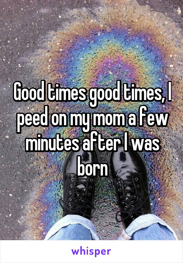 Good times good times, I peed on my mom a few minutes after I was born