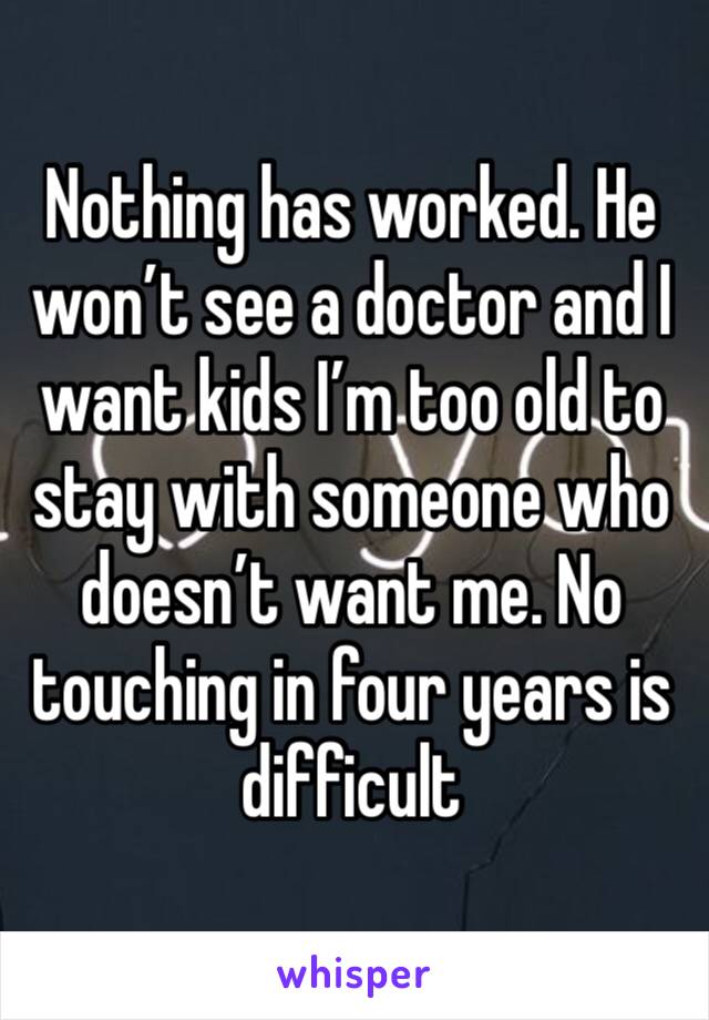 Nothing has worked. He won’t see a doctor and I want kids I’m too old to stay with someone who doesn’t want me. No touching in four years is difficult 