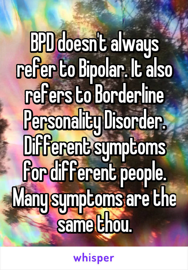 BPD doesn't always refer to Bipolar. It also refers to Borderline Personality Disorder. Different symptoms for different people. Many symptoms are the same thou.
