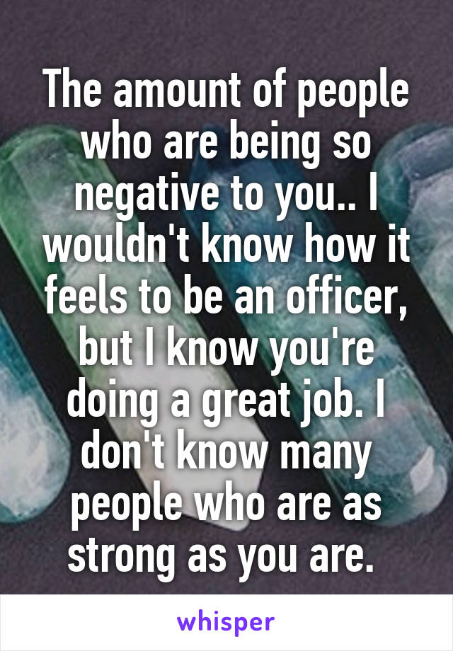 The amount of people who are being so negative to you.. I wouldn't know how it feels to be an officer, but I know you're doing a great job. I don't know many people who are as strong as you are. 