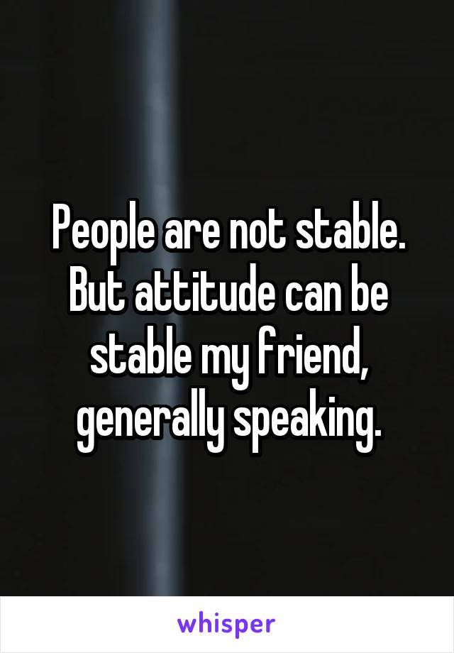 People are not stable. But attitude can be stable my friend, generally speaking.