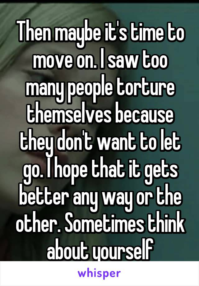 Then maybe it's time to move on. I saw too many people torture themselves because they don't want to let go. I hope that it gets better any way or the other. Sometimes think about yourself