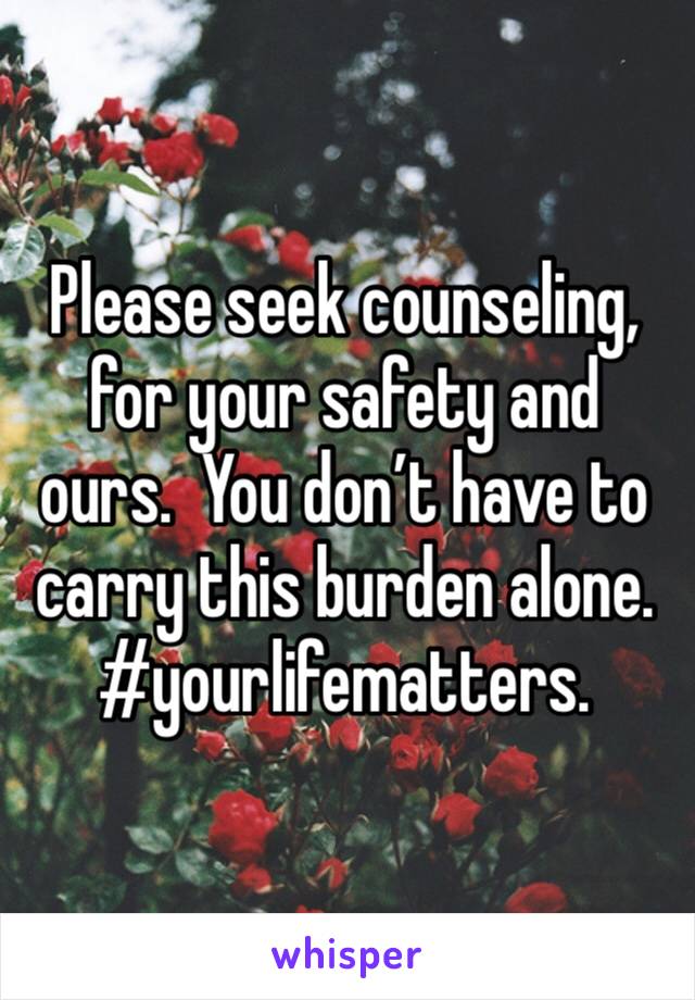 Please seek counseling, for your safety and ours.  You don’t have to carry this burden alone.
#yourlifematters.