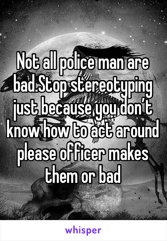 Not all police man are bad.Stop stereotyping just because you don’t know how to act around please officer makes them or bad