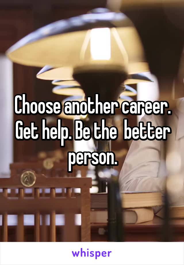 Choose another career. Get help. Be the  better person.