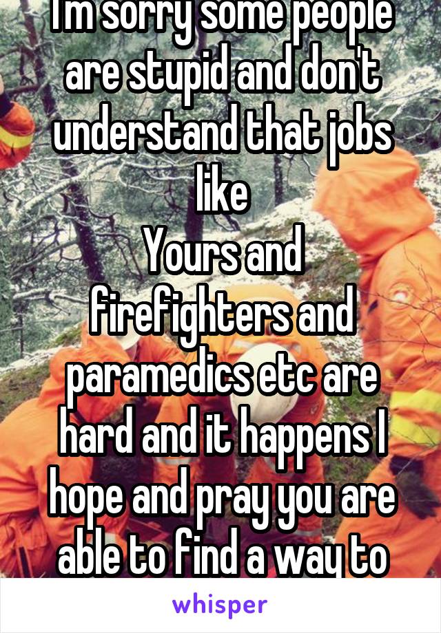 I'm sorry some people are stupid and don't understand that jobs like
Yours and firefighters and paramedics etc are hard and it happens I hope and pray you are able to find a way to cope or get help 