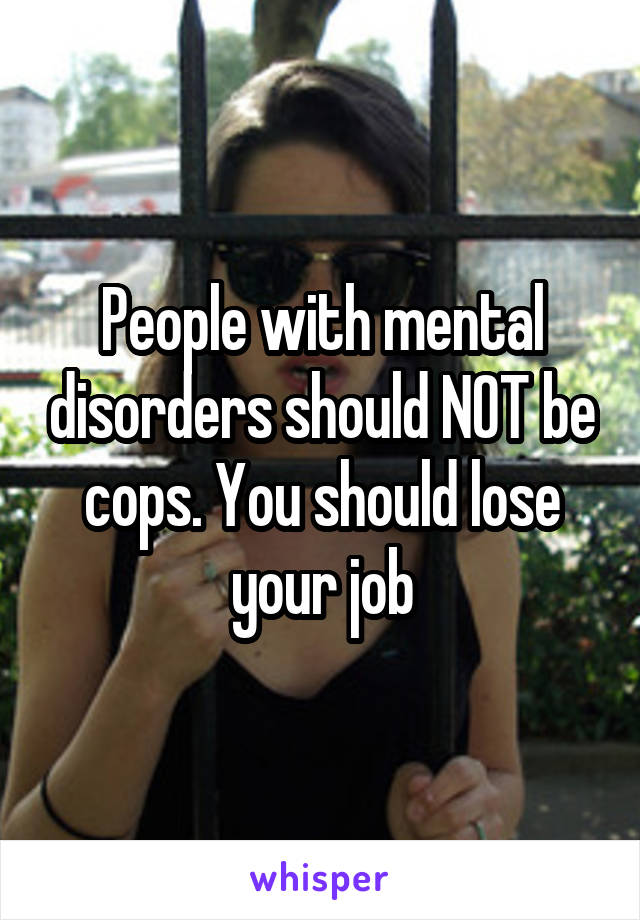 People with mental disorders should NOT be cops. You should lose your job