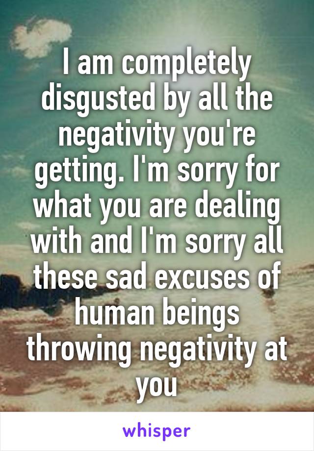 I am completely disgusted by all the negativity you're getting. I'm sorry for what you are dealing with and I'm sorry all these sad excuses of human beings throwing negativity at you