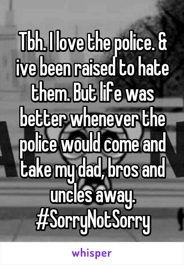 Tbh. I love the police. & ive been raised to hate them. But life was better whenever the police would come and take my dad, bros and uncles away. #SorryNotSorry