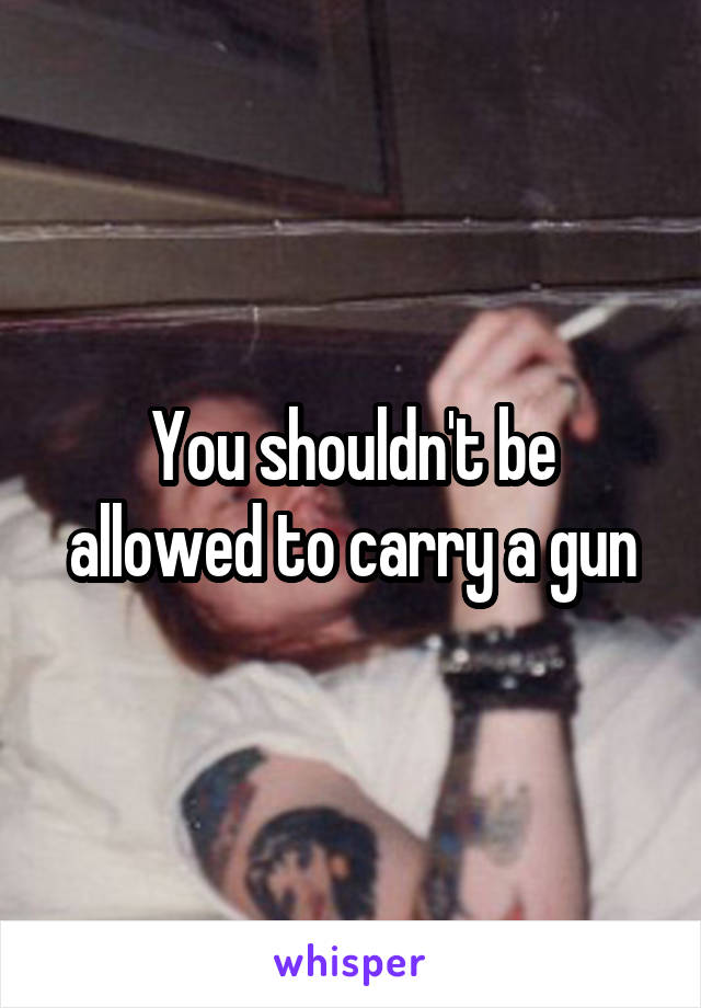 You shouldn't be allowed to carry a gun