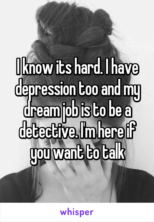 I know its hard. I have depression too and my dream job is to be a detective. I'm here if you want to talk