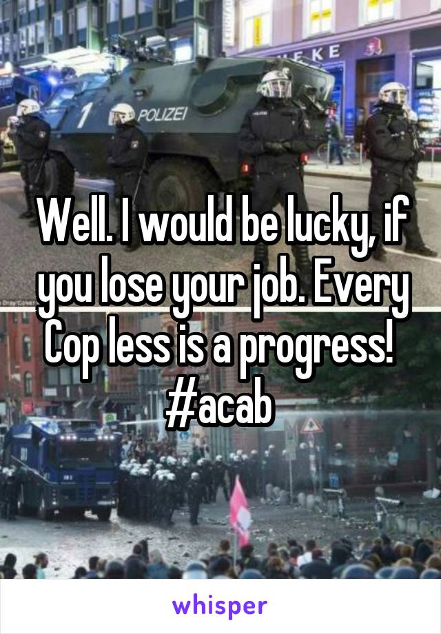 Well. I would be lucky, if you lose your job. Every Cop less is a progress! 
#acab 