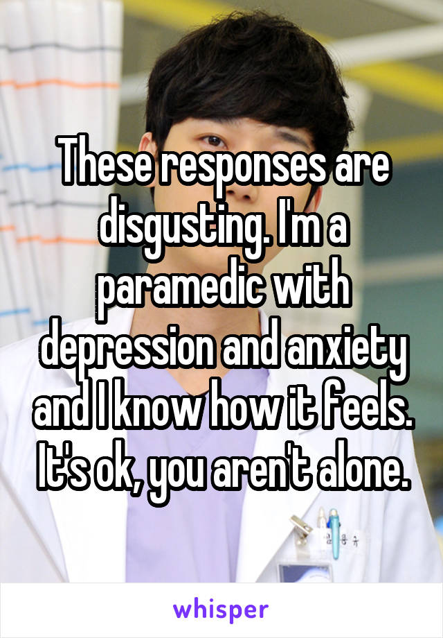 These responses are disgusting. I'm a paramedic with depression and anxiety and I know how it feels. It's ok, you aren't alone.