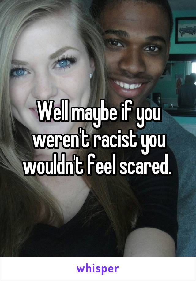 Well maybe if you weren't racist you wouldn't feel scared. 