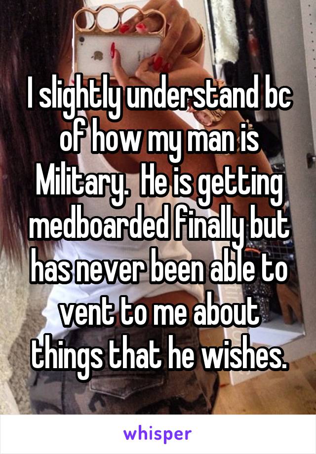 I slightly understand bc of how my man is Military.  He is getting medboarded finally but has never been able to vent to me about things that he wishes.