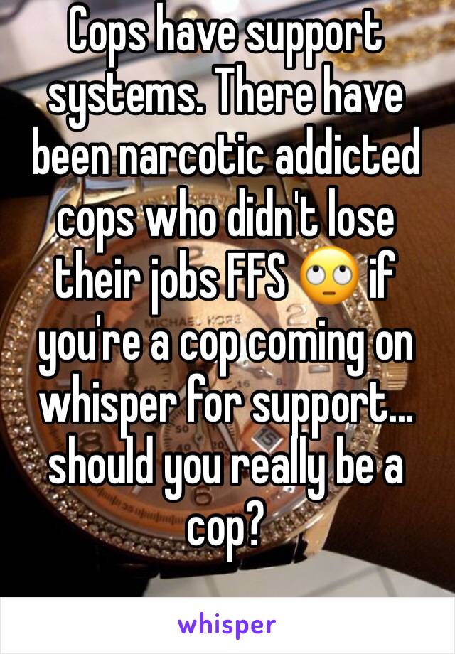 Cops have support systems. There have been narcotic addicted cops who didn't lose their jobs FFS 🙄 if you're a cop coming on whisper for support... should you really be a cop?