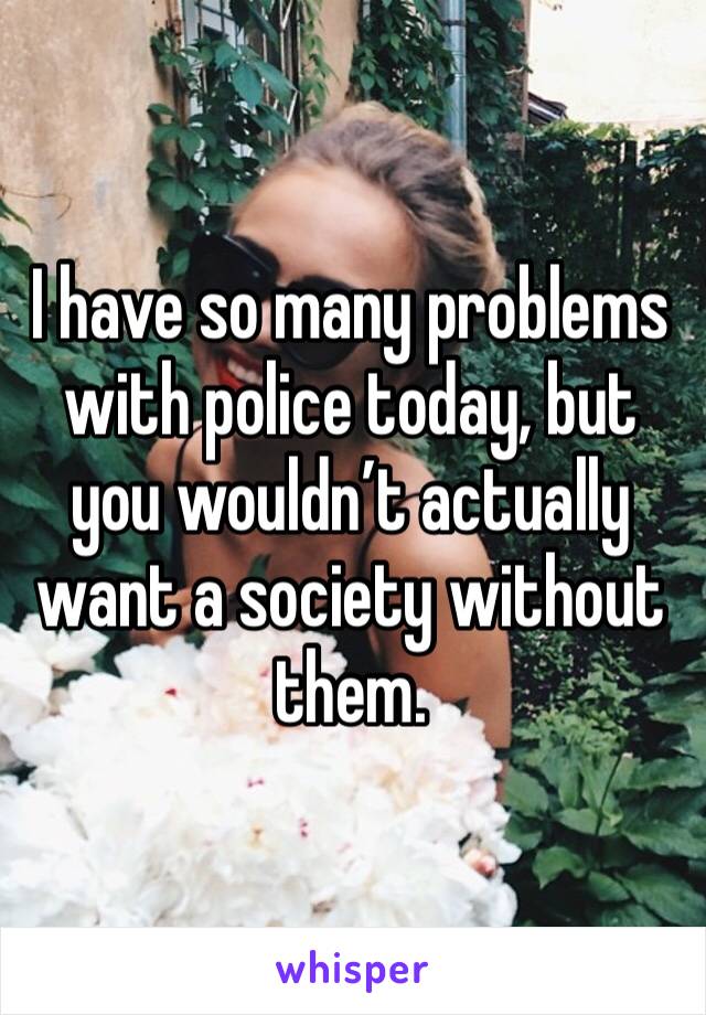 I have so many problems with police today, but you wouldn’t actually want a society without them. 