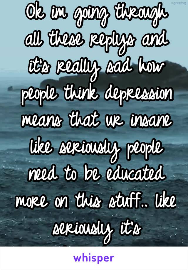 Ok im going through all these replys and it's really sad how people think depression means that ur insane like seriously people need to be educated more on this stuff.. like seriously it's disgusting 