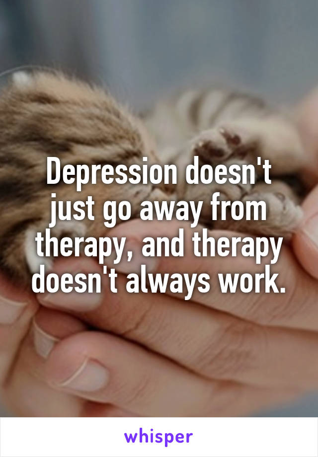 Depression doesn't just go away from therapy, and therapy doesn't always work.