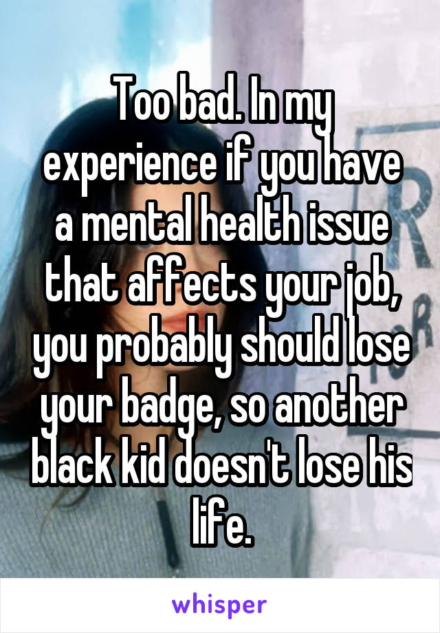 Too bad. In my experience if you have a mental health issue that affects your job, you probably should lose your badge, so another black kid doesn't lose his life.