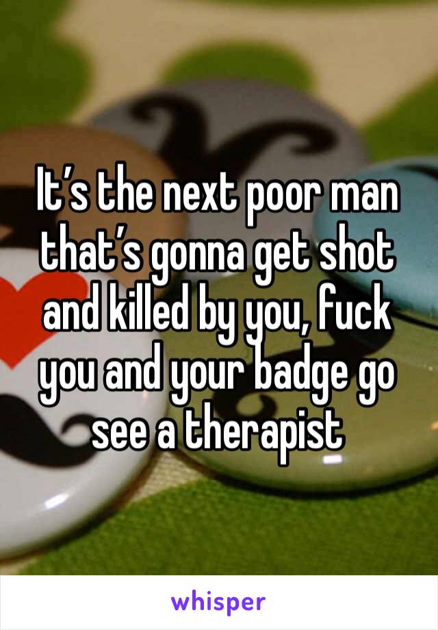 It’s the next poor man that’s gonna get shot and killed by you, fuck you and your badge go see a therapist 