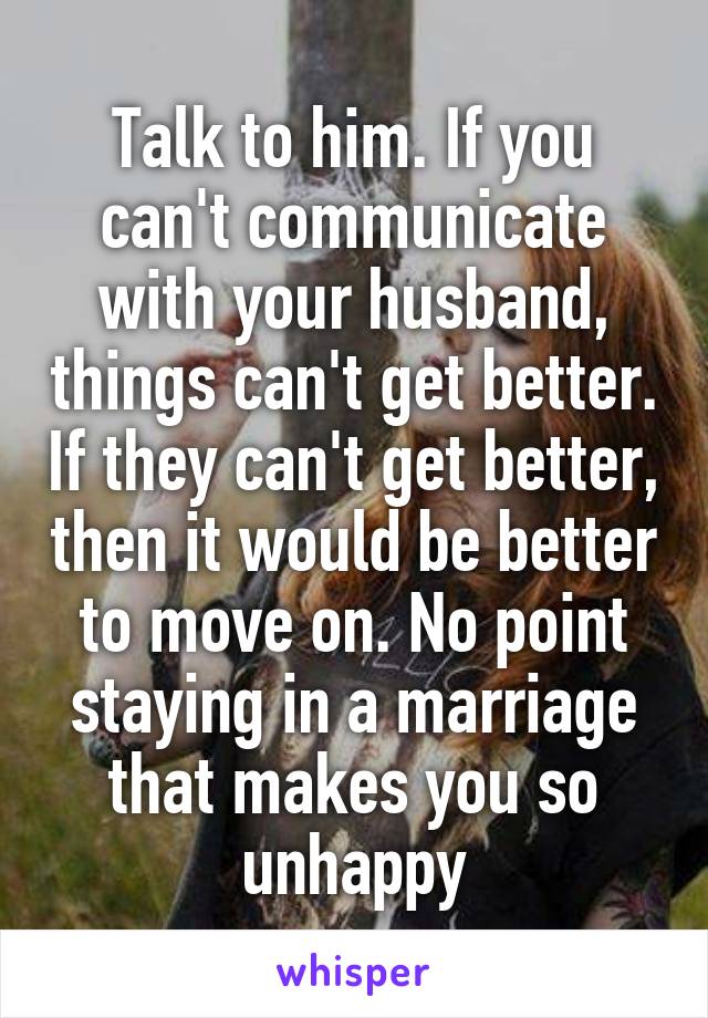 Talk to him. If you can't communicate with your husband, things can't get better. If they can't get better, then it would be better to move on. No point staying in a marriage that makes you so unhappy